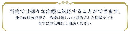 当院では様々な治療に対応することができます。他の歯科医院様で、治療は難しいと診断された症状なども、まずはお気軽にご相談ください。